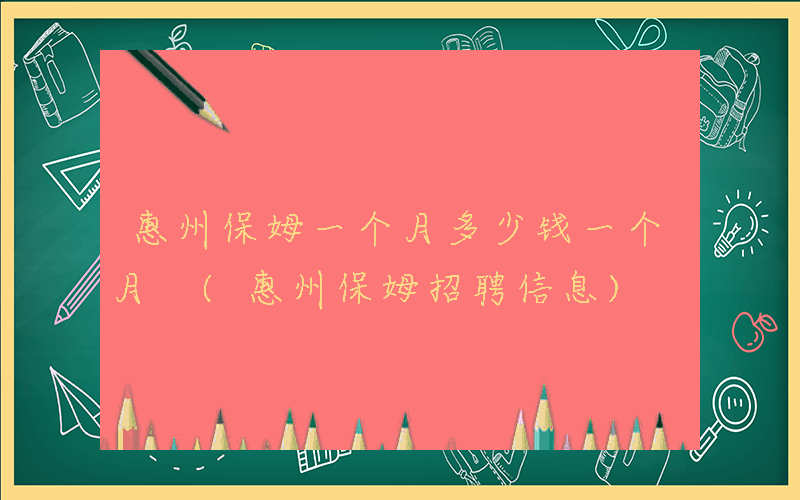惠州保姆一个月多少钱一个月 (惠州保姆招聘信息)